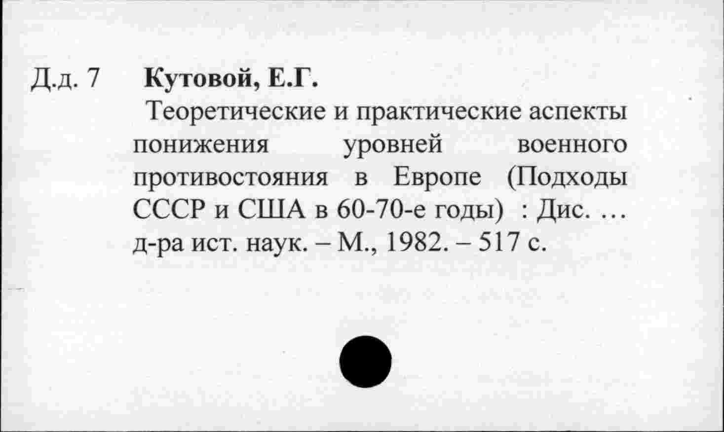 ﻿Д.д. 7 Кутовой, Е.Г.
Теоретические и практические аспекты понижения уровней военного противостояния в Европе (Подходы СССР и США в 60-70-е годы) : Дис. ... д-ра ист. наук. - М., 1982. - 517 с.